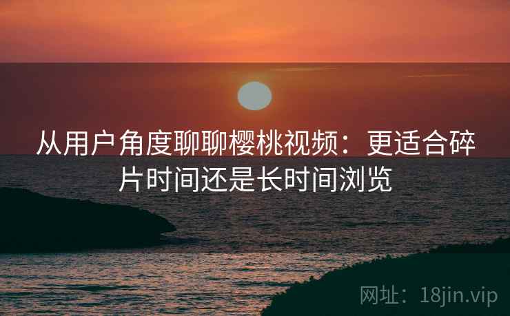 从用户角度聊聊樱桃视频:更适合碎片时间还是长时间浏览 从用户角度聊聊樱桃视频:更适合碎片时间还是长时间浏览