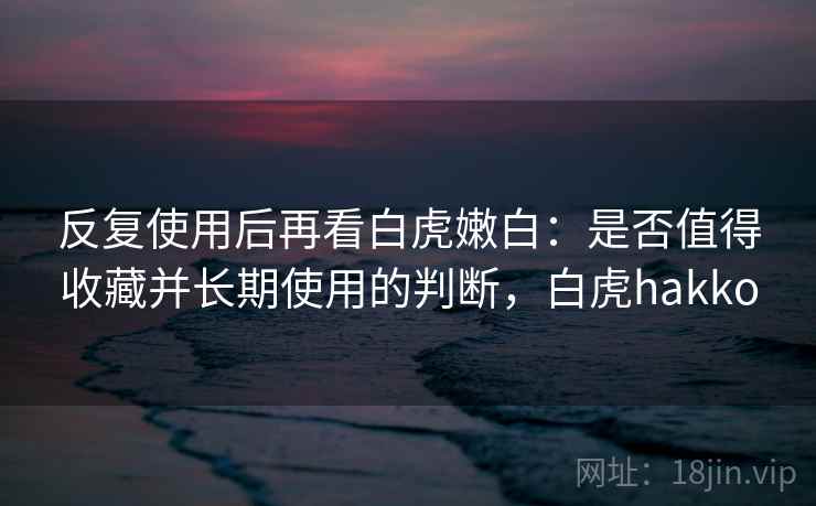 反复使用后再看白虎嫩白:是否值得收藏并长期使用的判断,白虎hakko 反复使用后再看白虎嫩白:是否值得收藏并长期使用的判断,白虎hakko