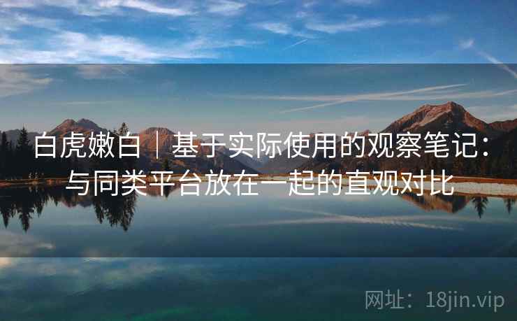 白虎嫩白|基于实际使用的观察笔记:与同类平台放在一起的直观对比 白虎嫩白|基于实际使用的观察笔记:与同类平台放在一起的直观对比