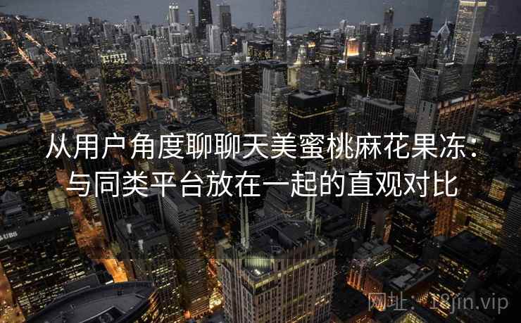 从用户角度聊聊天美蜜桃麻花果冻:与同类平台放在一起的直观对比 从用户角度聊聊天美蜜桃麻花果冻:与同类平台放在一起的直观对比