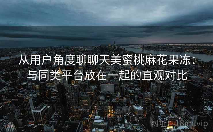 从用户角度聊聊天美蜜桃麻花果冻:与同类平台放在一起的直观对比 从用户角度聊聊天美蜜桃麻花果冻:与同类平台放在一起的直观对比