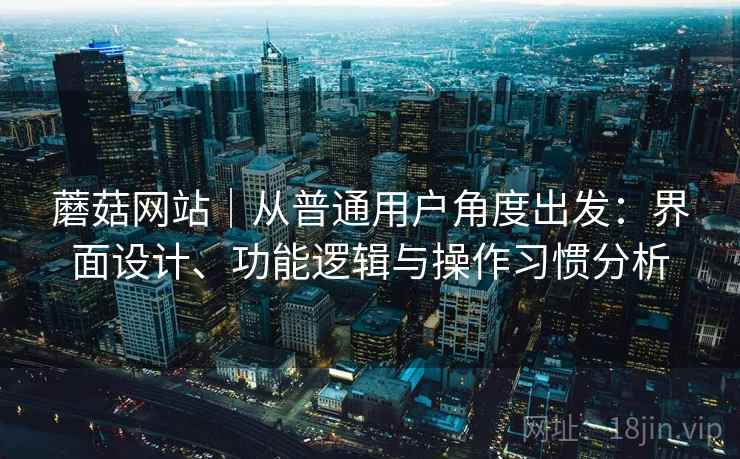 蘑菇网站|从普通用户角度出发:界面设计、功能逻辑与操作习惯分析 蘑菇网站|从普通用户角度出发:界面设计、功能逻辑与操作习惯分析