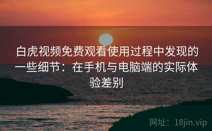 白虎视频免费观看使用过程中发现的一些细节：在手机与电脑端的实际体验差别