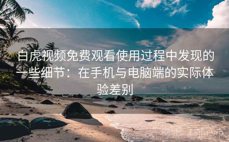 白虎视频免费观看使用过程中发现的一些细节：在手机与电脑端的实际体验差别