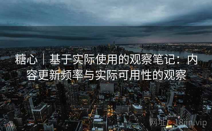 糖心｜基于实际使用的观察笔记：内容更新频率与实际可用性的观察