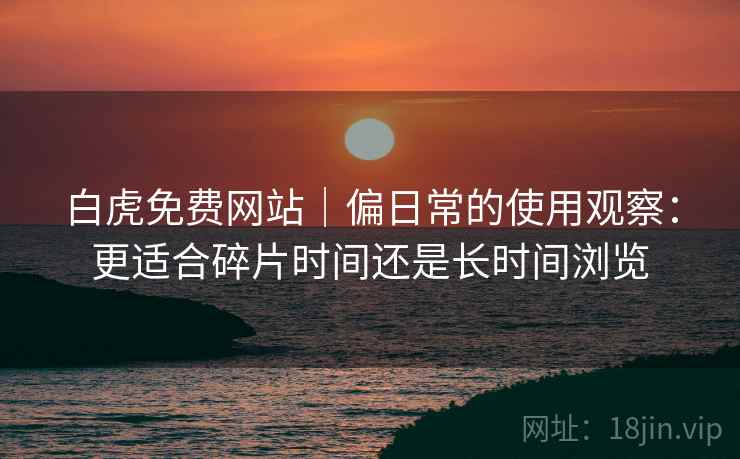 白虎免费网站｜偏日常的使用观察：更适合碎片时间还是长时间浏览