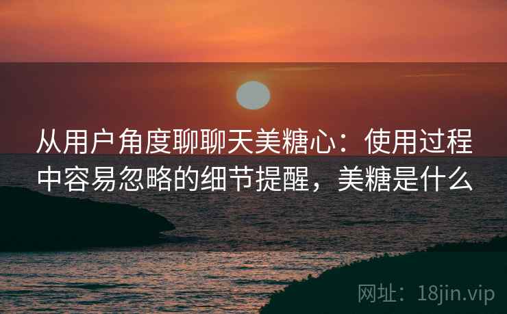 从用户角度聊聊天美糖心:使用过程中容易忽略的细节提醒,美糖是什么 从用户角度聊聊天美糖心:使用过程中容易忽略的细节提醒,美糖是什么