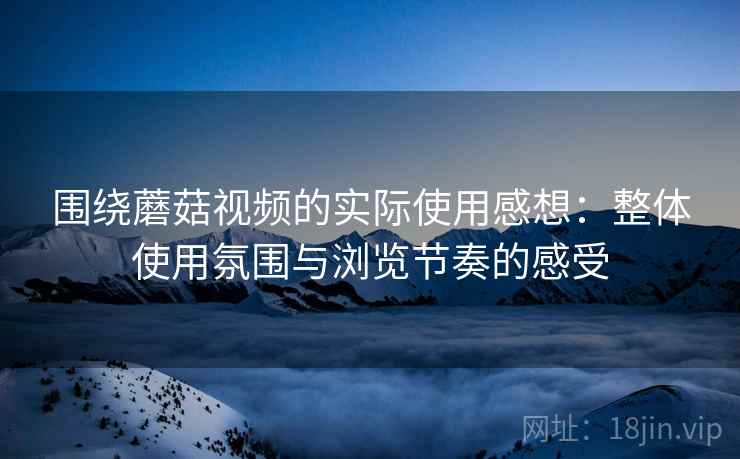 围绕蘑菇视频的实际使用感想：整体使用氛围与浏览节奏的感受