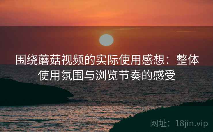 围绕蘑菇视频的实际使用感想：整体使用氛围与浏览节奏的感受