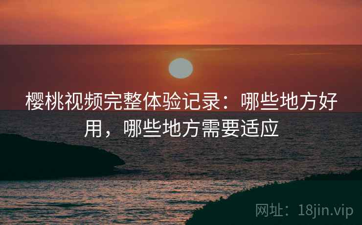 樱桃视频完整体验记录:哪些地方好用,哪些地方需要适应 樱桃视频完整体验记录:哪些地方好用,哪些地方需要适应