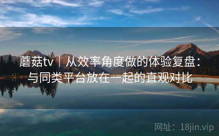 蘑菇tv｜从效率角度做的体验复盘：与同类平台放在一起的直观对比