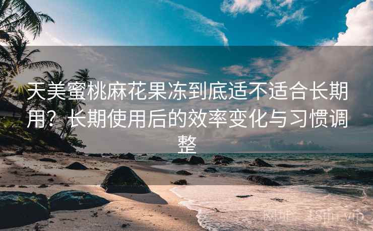 天美蜜桃麻花果冻到底适不适合长期用?长期使用后的效率变化与习惯调整 天美蜜桃麻花果冻到底适不适合长期用?长期使用后的效率变化与习惯调整