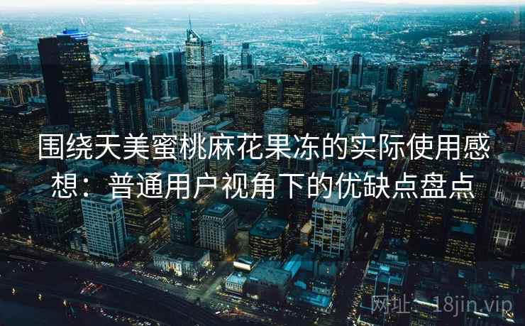围绕天美蜜桃麻花果冻的实际使用感想:普通用户视角下的优缺点盘点 围绕天美蜜桃麻花果冻的实际使用感想:普通用户视角下的优缺点盘点