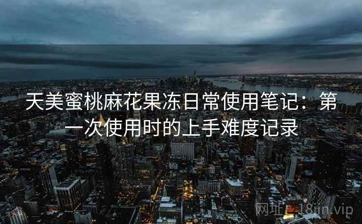 天美蜜桃麻花果冻日常使用笔记:第一次使用时的上手难度记录 天美蜜桃麻花果冻日常使用笔记:第一次使用时的上手难度记录